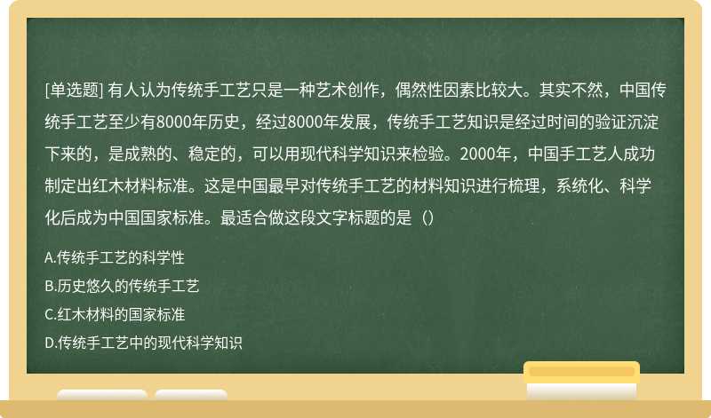 有人认为传统手工艺只是一种艺术创作，偶然性因素比较大。其实不然，中国传统手工艺至少有8000年历史，经过8000年发展，传统手工艺知识是经过时间的验证沉淀下来的，是成熟的、稳定的，可以用现代科学知识来检验。2000年，中国手工艺人成功制定出红木材料标准。这是中国最早对传统手工艺的材料知识进行梳理，系统化、科学化后成为中国国家标准。最适合做这段文字标题的是（）