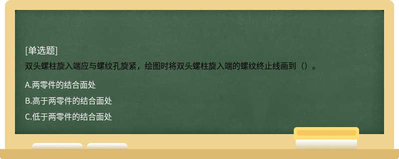 双头螺柱旋入端应与螺纹孔旋紧，绘图时将双头螺柱旋入端的螺纹终止线画到（）。