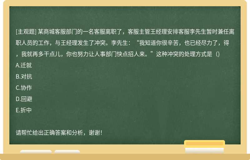 某商城客服部门的一名客服离职了，客服主管王经理安排客服李先生暂时兼任离职人员的工作，与王经理发生了冲突。李先生：“我知道你很辛苦，也已经尽力了，得，我就再多干点儿，你也努力让人事部门快点招人来。”这种冲突的处理方式是（)