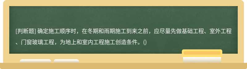 确定施工顺序时，在冬期和雨期施工到来之前，应尽量先做基础工程、室外工程、门窗玻璃工程，为地上和室内工程施工创造条件。()