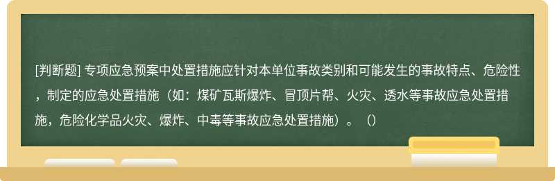 专项应急预案中处置措施应针对本单位事故类别和可能发生的事故特点、危险性，制定的应急处置措施（如：煤矿瓦斯爆炸、冒顶片帮、火灾、透水等事故应急处置措施，危险化学品火灾、爆炸、中毒等事故应急处置措施）。（）