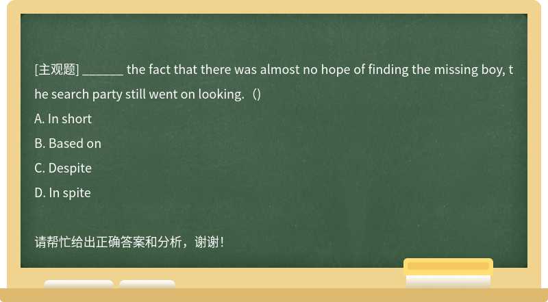 ______ the fact that there was almost no hope of finding the missing boy, the search party still went on looking.（)