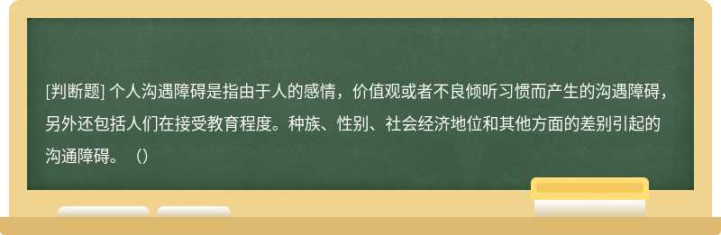 个人沟遇障碍是指由于人的感情，价值观或者不良倾听习惯而产生的沟遇障碍，另外还包括人们在接受教育程度。种族、性别、社会经济地位和其他方面的差别引起的沟通障碍。（）