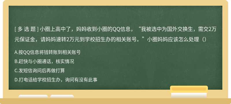 小圈上高中了，妈妈收到小圈的QQ信息，“我被选中为国外交换生，需交2万元保证金，请妈妈速转2万元到学校招生办的相关账号。”小圈妈妈应该怎么处理（）