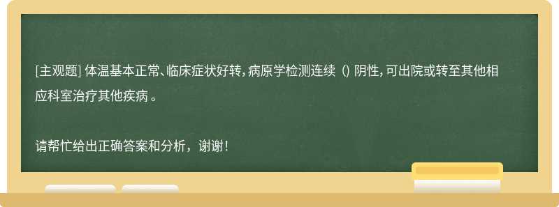 体温基本正常、临床症状好转，病原学检测连续 （) 阴性，可出院或转至其他相应科室治疗其他疾病 。