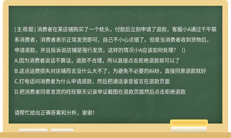 消费者在某店铺购买了一个枕头，付款后立刻申请了退款，客服小A通过千牛联系消费者，消费者表示正常发货即可，自己不小心点错了。但是当消费者收到货物后，申请退款，并且投诉说店铺是强行发货，这样的情况小A应该如何处理？（)