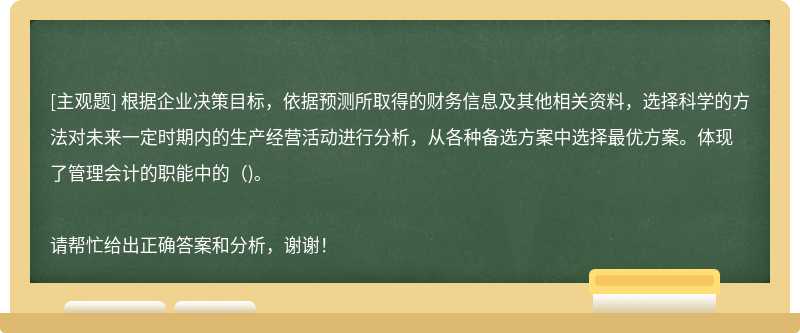 根据企业决策目标，依据预测所取得的财务信息及其他相关资料，选择科学的方法对未来一定时期内的生产经营活动进行分析，从各种备选方案中选择最优方案。体现了管理会计的职能中的（)。