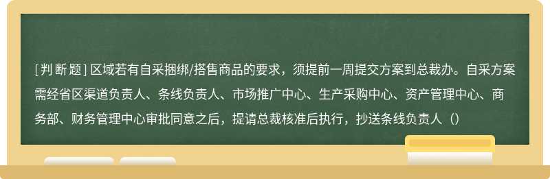 区域若有自采捆绑/搭售商品的要求，须提前一周提交方案到总裁办。自采方案需经省区渠道负责人、条线负责人、市场推广中心、生产采购中心、资产管理中心、商务部、财务管理中心审批同意之后，提请总裁核准后执行，抄送条线负责人（）