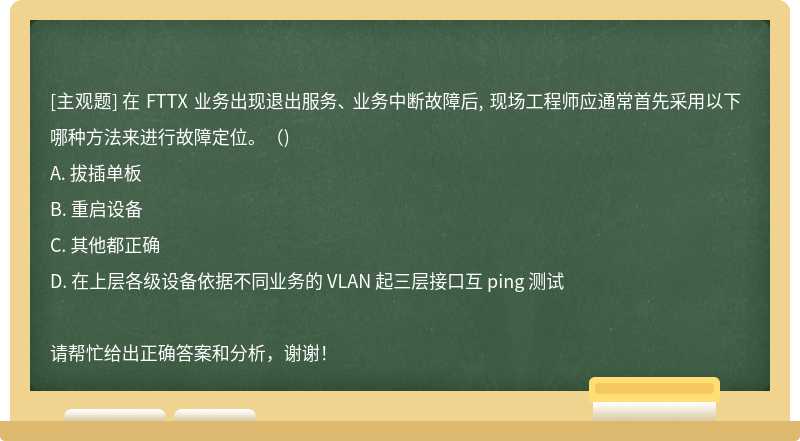 在 FTTX 业务出现退出服务、 业务中断故障后, 现场工程师应通常首先采用以下哪种方法来进行故障定位。（)