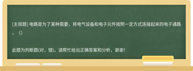 电路是为了某种需要，将电气设备和电子元件按照一定方式连接起来的电子通路。（）