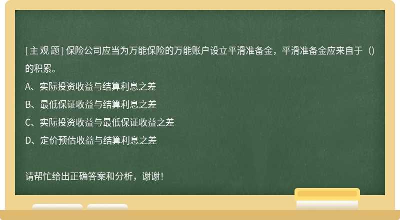 保险公司应当为万能保险的万能账户设立平滑准备金，平滑准备金应来自于（)的积累。