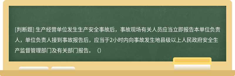 生产经营单位发生生产安全事故后，事故现场有关人员应当立即报告本单位负责人，单位负责人接到事故报告后，应当于2小时内向事故发生地县级以上人民政府安全生产监督管理部门及有关部门报告。（）