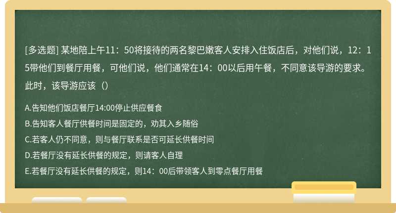 某地陪上午11：50将接待的两名黎巴嫩客人安排入住饭店后，对他们说，12：15带他们到餐厅用餐，可他们说，他们通常在14：00以后用午餐，不同意该导游的要求。此时，该导游应该（）