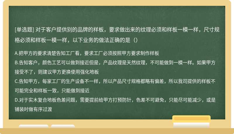 对于客户提供别的品牌的样板，要求做出来的纹理必须和样板一模一样，尺寸规格必须和样板一模一样，以下业务的做法正确的是（）