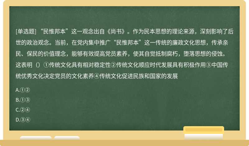 “民惟邦本”这一观念出自《尚书》。作为民本思想的理论来源，深刻影响了后世的政治观念。当前，在党内集中推广“民惟邦本”这一传统的廉政文化思想，传承亲民、保民的价值理念，能够有效提高党员素养，使其自觉抵制腐朽，堕落思想的侵蚀。这表明（）①传统文化具有相对稳定性②传统文化顺应时代发展具有积极作用③中国传统优秀文化决定党员的文化素养④传统文化促进民族和国家的发展