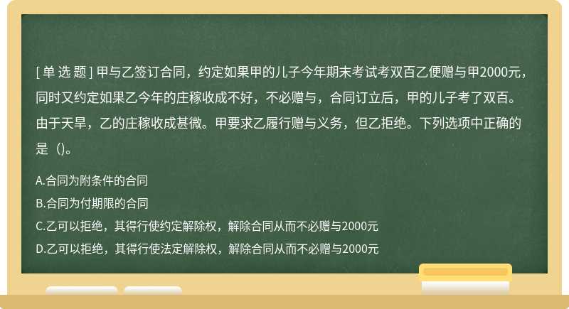 甲与乙签订合同，约定如果甲的儿子今年期末考试考双百乙便赠与甲2000元，同时又约定如果乙今年的庄稼收成不好，不必赠与，合同订立后，甲的儿子考了双百。由于天旱，乙的庄稼收成甚微。甲要求乙履行赠与义务，但乙拒绝。下列选项中正确的是（)。