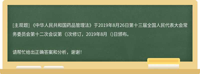 《中华人民共和国药品管理法》于2019年8月26日第十三届全国人民代表大会常务委员会第十二次会议第（)次修订，2019年8月（)日颁布。