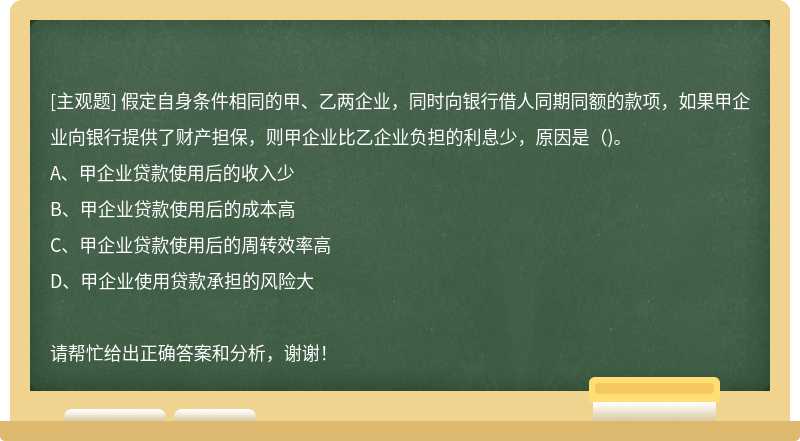 假定自身条件相同的甲、乙两企业，同时向银行借人同期同额的款项，如果甲企业向银行提供了财产担保，则甲企业比乙企业负担的利息少，原因是（)。