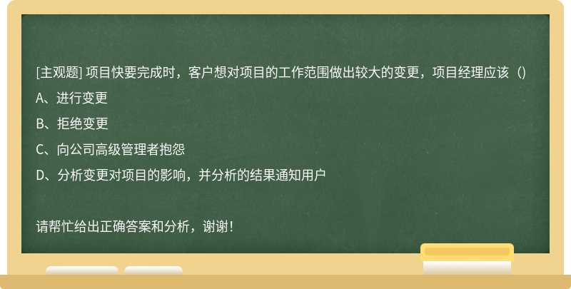 项目快要完成时，客户想对项目的工作范围做出较大的变更，项目经理应该（)