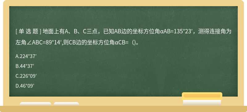 地面上有A、B、C三点，已知AB边的坐标方位角αAB=135°23′，测得连接角为左角∠ABC=89°14′,则CB边的坐标方位角αCB=（)。