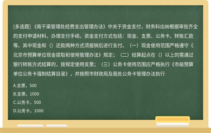 《南干渠管理处经费支出管理办法》中关于资金支付，财务科出纳根据审批齐全的支付申请材料，办理支付手续。资金支付方式包括：现金、支票、公务卡、转账汇款等。其中现金和（）还款两种方式须报销后进行支付。（一）现金使用范围严格遵守《北京市预算单位现金提取和使用管理办法》规定；（二）结算起点在（）以上的需通过银行转账方式结算的，按规定使用支票；（三）公务卡使用范围应严格执行《市级预算单位公务卡强制结算目录》，并按照市财政局及我处公务卡管理办法执行