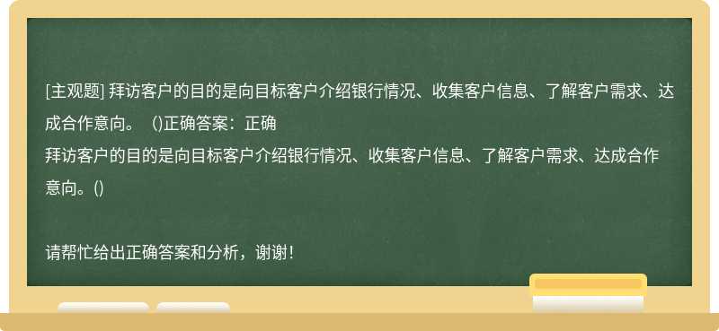 拜访客户的目的是向目标客户介绍银行情况、收集客户信息、了解客户需求、达成合作意向。（)正确答案：正确