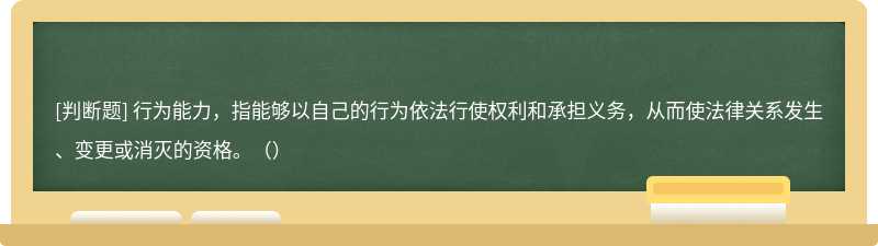 行为能力，指能够以自己的行为依法行使权利和承担义务，从而使法律关系发生、变更或消灭的资格。（）