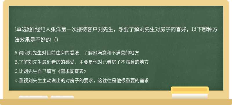 经纪人张洋第一次接待客户刘先生，想要了解刘先生对房子的喜好，以下哪种方法效果是不好的（）