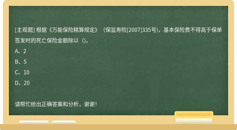 根据《万能保险精算规定》（保监寿险[2007]335号)，基本保险费不得高于保单签发时的死亡保险金额除以（)。