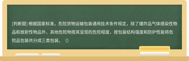 根据国家标准，危险货物运输包装通用技术条件规定，除了爆炸品气体感染性物品和放射性物品外，其他危险物按其呈现的危险程度，按包装结构强度和防护性能将危险品包装共分成三类包装。（）