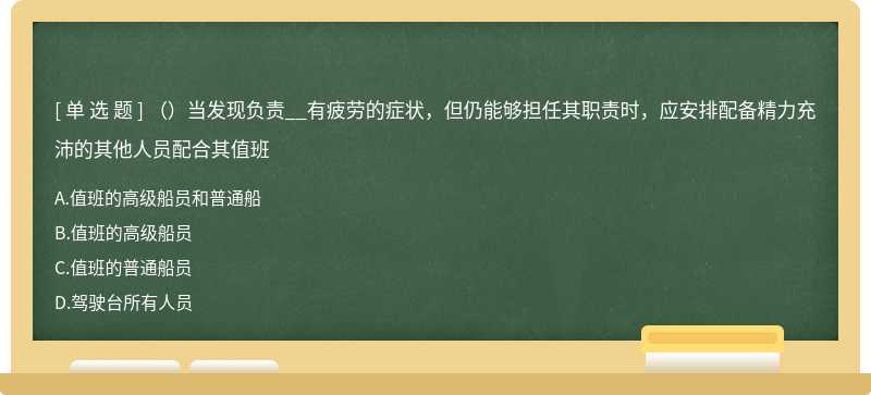 （）当发现负责__有疲劳的症状，但仍能够担任其职责时，应安排配备精力充沛的其他人员配合其值班