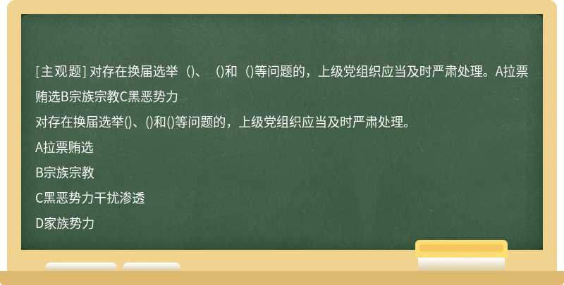 对存在换届选举（)、（)和（)等问题的，上级党组织应当及时严肃处理。A拉票贿选B宗族宗教C黑恶势力