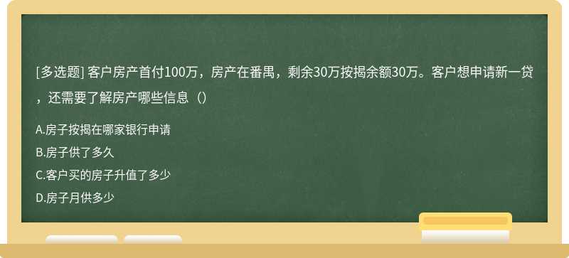 客户房产首付100万，房产在番禺，剩余30万按揭余额30万。客户想申请新一贷，还需要了解房产哪些信息（）