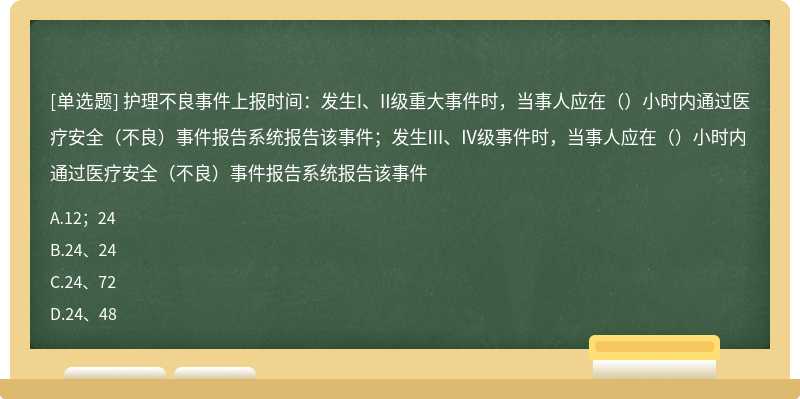 护理不良事件上报时间：发生I、II级重大事件时，当事人应在（）小时内通过医疗安全（不良）事件报告系统报告该事件；发生III、IV级事件时，当事人应在（）小时内通过医疗安全（不良）事件报告系统报告该事件