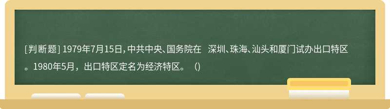 1979年7月15日，中共中央、国务院在 深圳、珠海、汕头和厦门试办出口特区。1980年5月，出口特区定名为经济特区。（)
