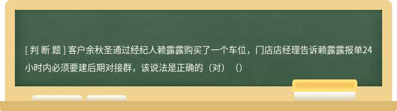 客户余秋圣通过经纪人赖露露购买了一个车位，门店店经理告诉赖露露报单24小时内必须要建后期对接群，该说法是正确的（对）（）