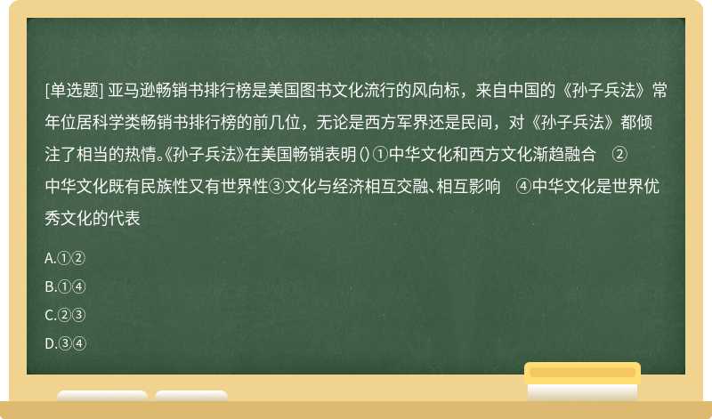 亚马逊畅销书排行榜是美国图书文化流行的风向标，来自中国的《孙子兵法》常年位居科学类畅销书排行榜的前几位，无论是西方军界还是民间，对《孙子兵法》都倾注了相当的热情。《孙子兵法》在美国畅销表明（）①中华文化和西方文化渐趋融合 ②中华文化既有民族性又有世界性③文化与经济相互交融、相互影响 ④中华文化是世界优秀文化的代表