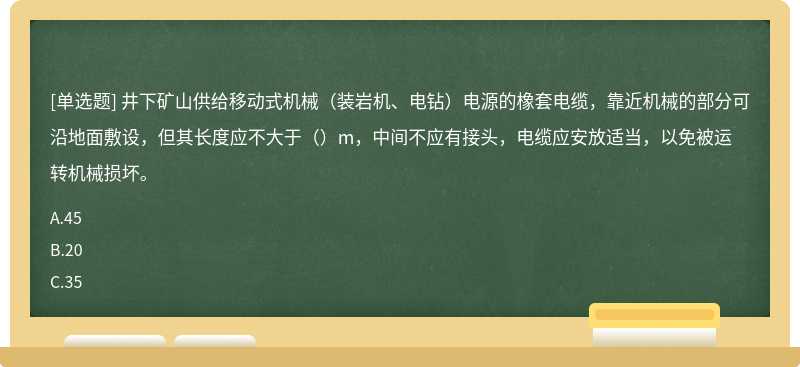 井下矿山供给移动式机械（装岩机、电钻）电源的橡套电缆，靠近机械的部分可沿地面敷设，但其长度应不大于（）m，中间不应有接头，电缆应安放适当，以免被运转机械损坏。