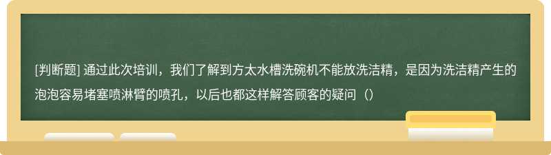 通过此次培训，我们了解到方太水槽洗碗机不能放洗洁精，是因为洗洁精产生的泡泡容易堵塞喷淋臂的喷孔，以后也都这样解答顾客的疑问（）