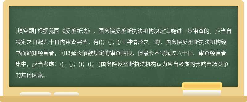 根据我国《反垄断法》，国务院反垄断执法机构决定实施进一步审查的，应当自决定之日起九十日内审查完毕。有()；()；()三种情形之一的，国务院反垄断执法机构经书面通知经营者，可以延长前款规定的审查期限，但最长不得超过六十日。审查经营者集中，应当考虑：()；()；()；()；()国务院反垄断执法机构认为应当考虑的影响市场竞争的其他因素。