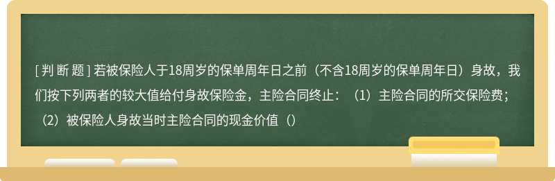 若被保险人于18周岁的保单周年日之前（不含18周岁的保单周年日）身故，我们按下列两者的较大值给付身故保险金，主险合同终止：（1）主险合同的所交保险费；（2）被保险人身故当时主险合同的现金价值（）