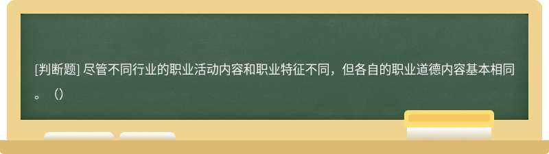 盡管不同行業的職業活動內容和職業特征不同，但各自的職業道德內容基本相同。（）