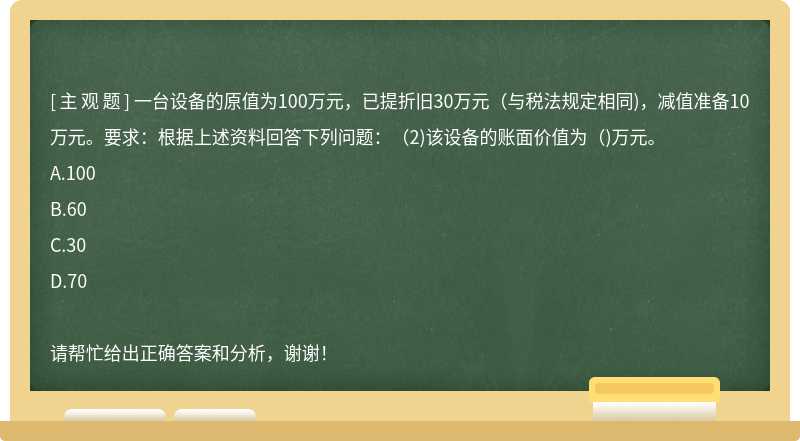 一台设备的原值为100万元，已提折旧30万元（与税法规定相同)，减值准备10万元。要求：根据上述资料回答下列问题：（2)该设备的账面价值为（)万元。