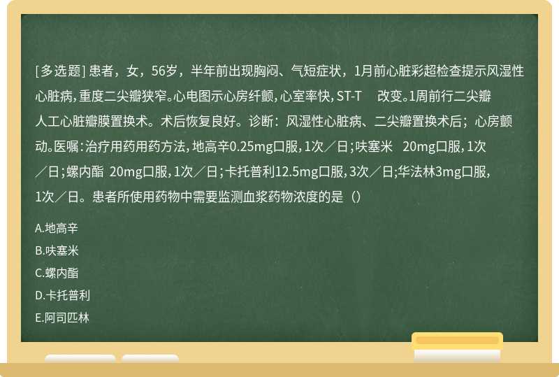 患者，女，56岁，半年前出现胸闷、气短症状，1月前心脏彩超检查提示风湿性心脏病，重度二尖瓣狭窄。心电图示心房纤颤，心室率快，ST-T 改变。1周前行二尖瓣人工心脏瓣膜置换术。术后恢复良好。诊断：风湿性心脏病、二尖瓣置换术后；心房颤动。医嘱：治疗用药用药方法，地高辛0.25mg口服，1次／日；呋塞米 20mg口服，1次／日；螺内酯 20mg口服，1次／日；卡托普利12.5mg口服，3次／日;华法林3mg口服，1次／日。患者所使用药物中需要监测血浆药物浓度的是（）