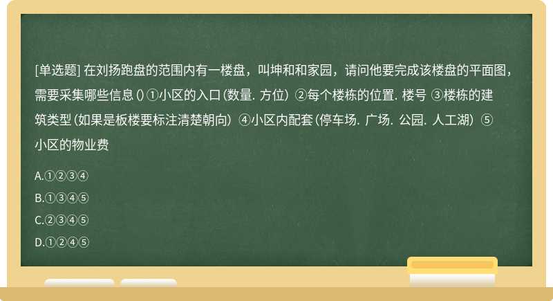 在刘扬跑盘的范围内有一楼盘，叫坤和和家园，请问他要完成该楼盘的平面图，需要采集哪些信息（）①小区的入口（数量. 方位） ②每个楼栋的位置. 楼号 ③楼栋的建筑类型（如果是板楼要标注清楚朝向） ④小区内配套（停车场. 广场. 公园. 人工湖） ⑤小区的物业费