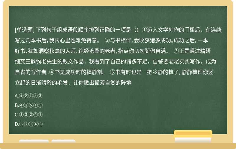 下列句子组成语段顺序排列正确的一项是（）①迈入文学创作的门槛后，在连续写过几本书后，我内心里也难免得意。 ②与书相伴，会收获诸多成功。成功之后，一本好书，犹如洞察秋毫的大师、饱经沧桑的老者，指点你切勿骄傲自满。 ③正是通过精研细究王鼎钧老先生的散文作品，我看到了自己的诸多不足，自警要老老实实写作，成为自省的写作者。④书是成功时的镇静剂。 ⑤书有时也是一把冷静的梳子，静静梳理你竖立起的日渐骄矜的毛发，让你撤出孤芳自赏的阵地