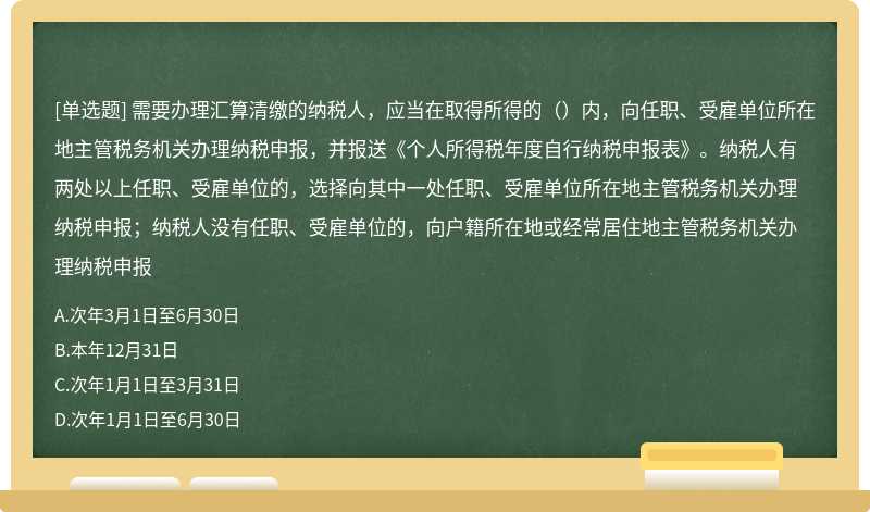 需要办理汇算清缴的纳税人，应当在取得所得的（）内，向任职、受雇单位所在地主管税务机关办理纳税申报，并报送《个人所得税年度自行纳税申报表》。纳税人有两处以上任职、受雇单位的，选择向其中一处任职、受雇单位所在地主管税务机关办理纳税申报；纳税人没有任职、受雇单位的，向户籍所在地或经常居住地主管税务机关办理纳税申报