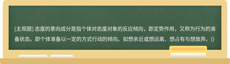 态度的意向成分是指个体对态度对象的反应倾向，即定势作用，又称为行为的准备状态。即个体准备以