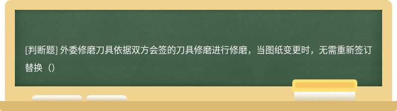 外委修磨刀具依据双方会签的刀具修磨进行修磨，当图纸变更时，无需重新签订替换（）