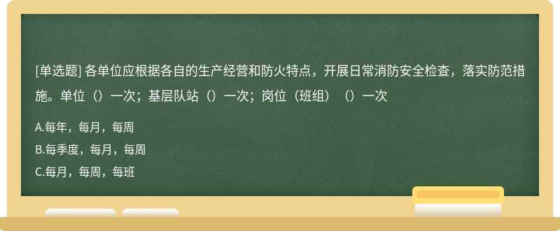 各单位应根据各自的生产经营和防火特点，开展日常消防安全检查，落实防范措施。单位（）一次；基层队站（）一次；岗位（班组）（）一次